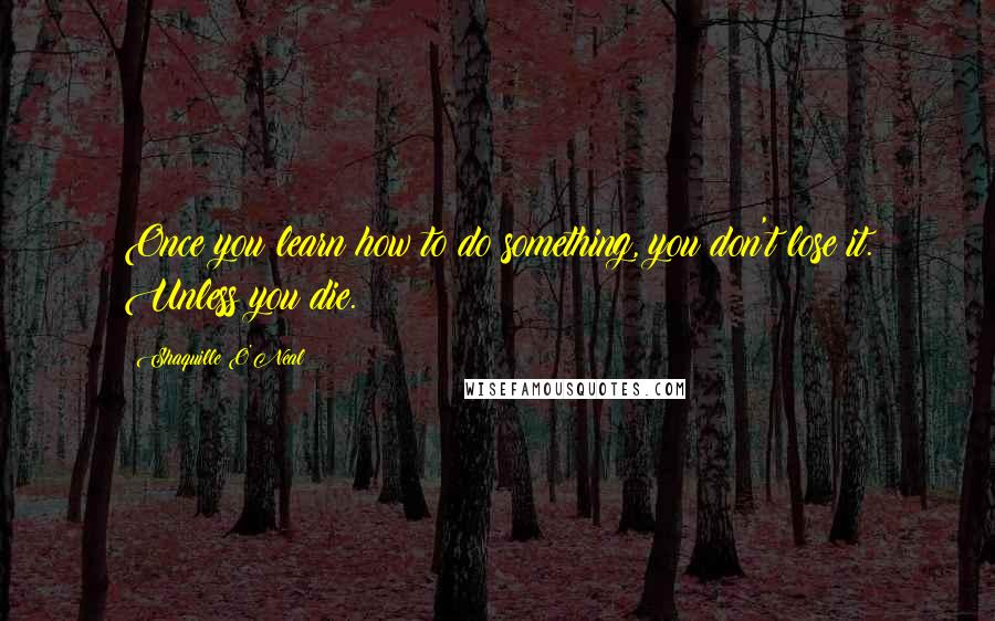 Shaquille O'Neal Quotes: Once you learn how to do something, you don't lose it. Unless you die.