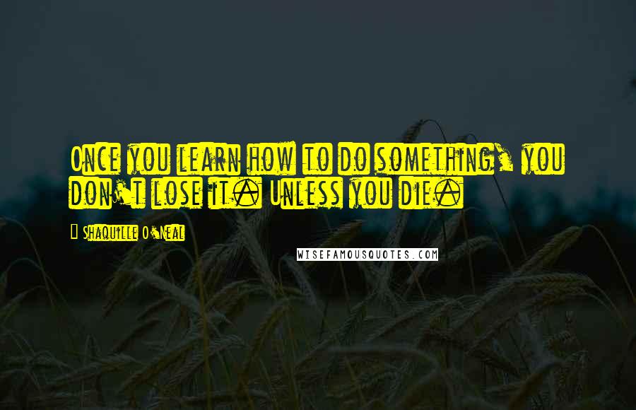 Shaquille O'Neal Quotes: Once you learn how to do something, you don't lose it. Unless you die.