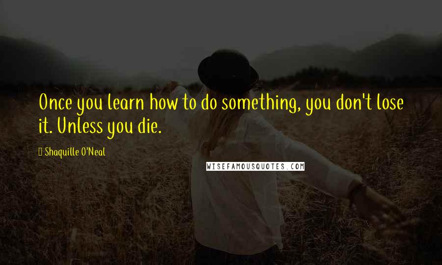 Shaquille O'Neal Quotes: Once you learn how to do something, you don't lose it. Unless you die.