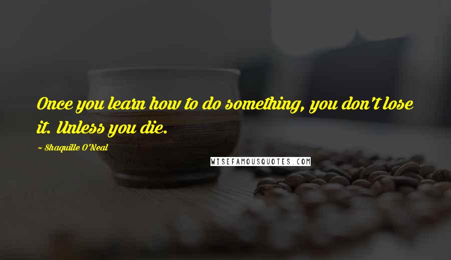 Shaquille O'Neal Quotes: Once you learn how to do something, you don't lose it. Unless you die.