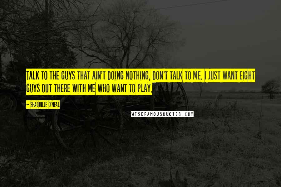 Shaquille O'Neal Quotes: Talk to the guys that ain't doing nothing, don't talk to me. I just want eight guys out there with me who want to play.