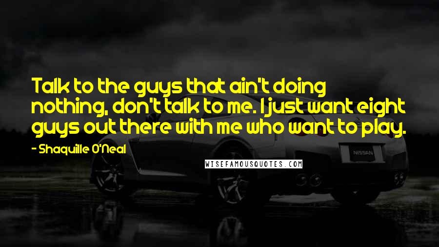 Shaquille O'Neal Quotes: Talk to the guys that ain't doing nothing, don't talk to me. I just want eight guys out there with me who want to play.