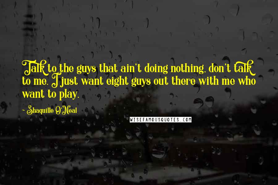 Shaquille O'Neal Quotes: Talk to the guys that ain't doing nothing, don't talk to me. I just want eight guys out there with me who want to play.