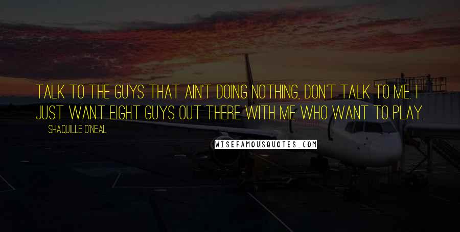 Shaquille O'Neal Quotes: Talk to the guys that ain't doing nothing, don't talk to me. I just want eight guys out there with me who want to play.