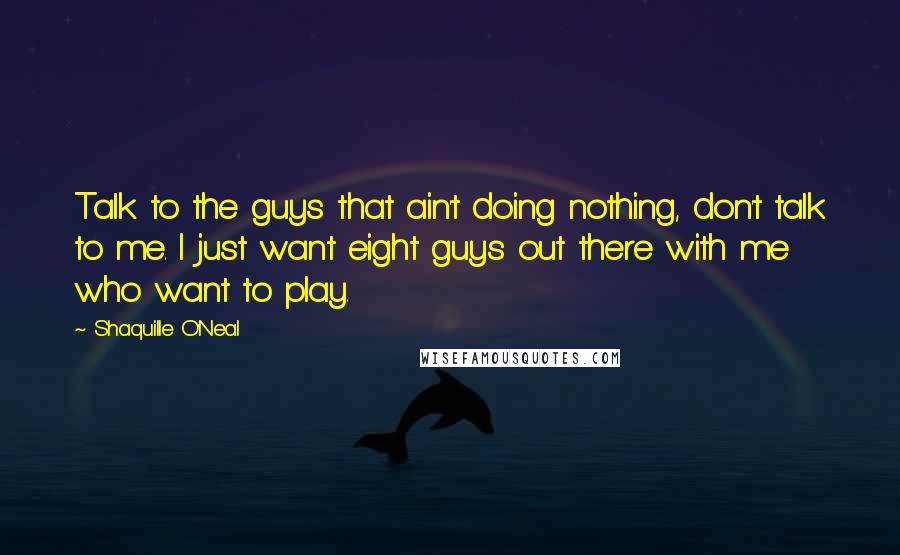 Shaquille O'Neal Quotes: Talk to the guys that ain't doing nothing, don't talk to me. I just want eight guys out there with me who want to play.