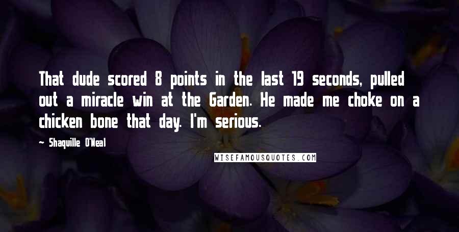 Shaquille O'Neal Quotes: That dude scored 8 points in the last 19 seconds, pulled out a miracle win at the Garden. He made me choke on a chicken bone that day. I'm serious.