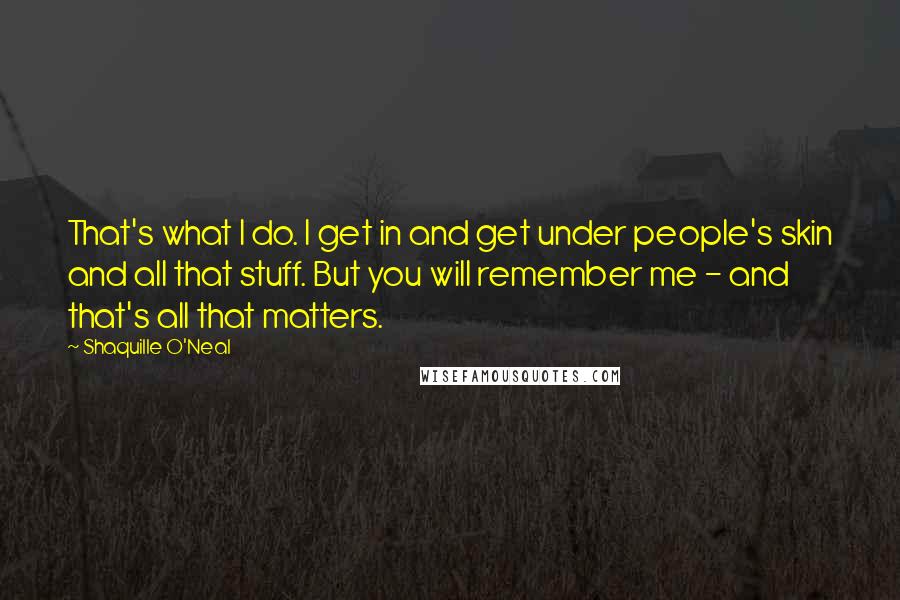 Shaquille O'Neal Quotes: That's what I do. I get in and get under people's skin and all that stuff. But you will remember me - and that's all that matters.