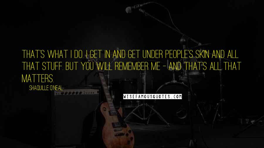 Shaquille O'Neal Quotes: That's what I do. I get in and get under people's skin and all that stuff. But you will remember me - and that's all that matters.