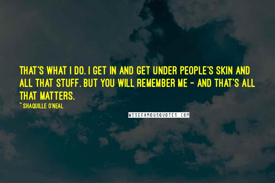 Shaquille O'Neal Quotes: That's what I do. I get in and get under people's skin and all that stuff. But you will remember me - and that's all that matters.