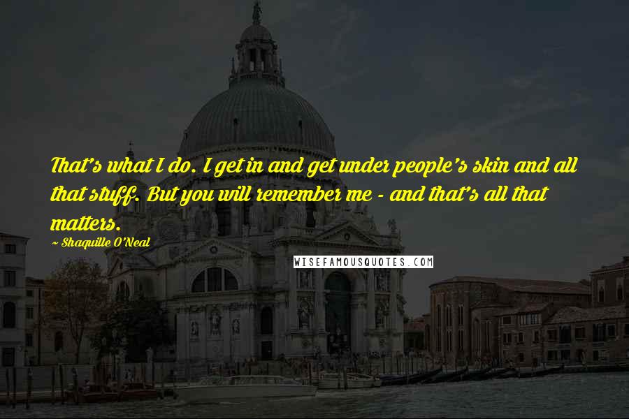 Shaquille O'Neal Quotes: That's what I do. I get in and get under people's skin and all that stuff. But you will remember me - and that's all that matters.