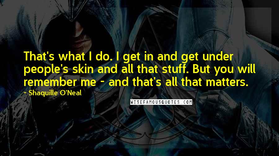 Shaquille O'Neal Quotes: That's what I do. I get in and get under people's skin and all that stuff. But you will remember me - and that's all that matters.