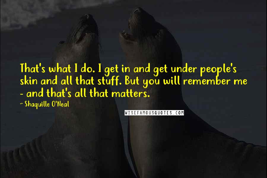 Shaquille O'Neal Quotes: That's what I do. I get in and get under people's skin and all that stuff. But you will remember me - and that's all that matters.