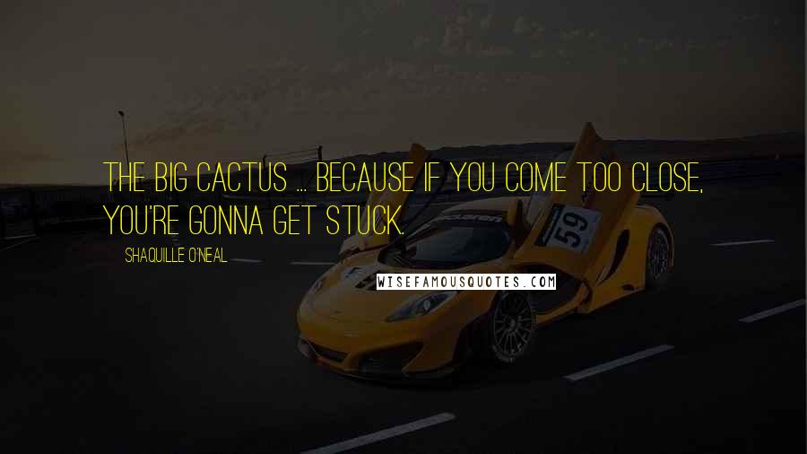 Shaquille O'Neal Quotes: The Big Cactus ... because if you come too close, you're gonna get stuck.