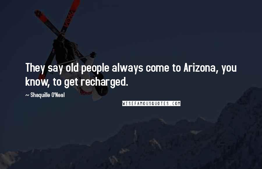 Shaquille O'Neal Quotes: They say old people always come to Arizona, you know, to get recharged.