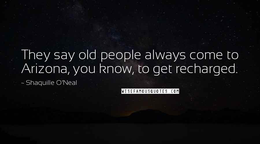 Shaquille O'Neal Quotes: They say old people always come to Arizona, you know, to get recharged.