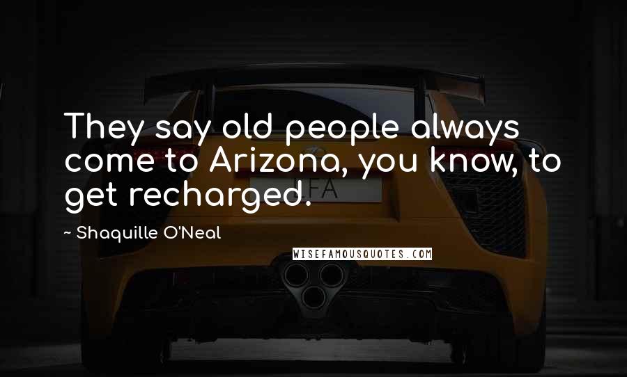 Shaquille O'Neal Quotes: They say old people always come to Arizona, you know, to get recharged.