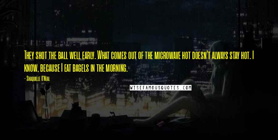 Shaquille O'Neal Quotes: They shot the ball well early. What comes out of the microwave hot doesn't always stay hot. I know, because I eat bagels in the morning.