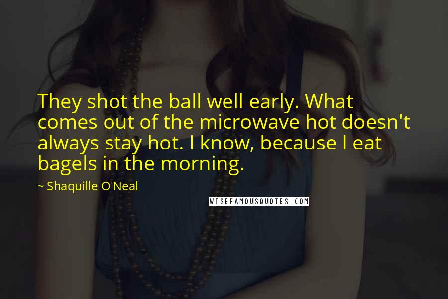 Shaquille O'Neal Quotes: They shot the ball well early. What comes out of the microwave hot doesn't always stay hot. I know, because I eat bagels in the morning.
