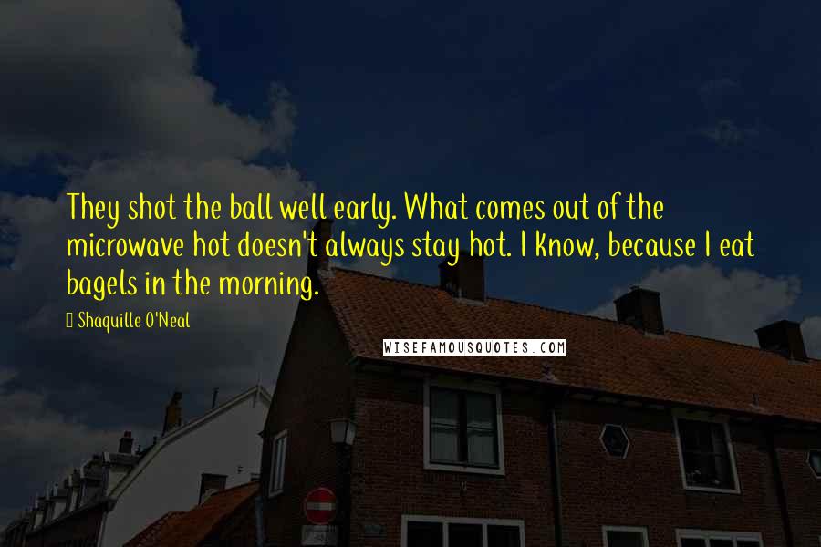 Shaquille O'Neal Quotes: They shot the ball well early. What comes out of the microwave hot doesn't always stay hot. I know, because I eat bagels in the morning.