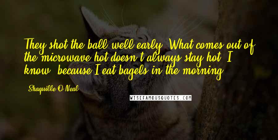 Shaquille O'Neal Quotes: They shot the ball well early. What comes out of the microwave hot doesn't always stay hot. I know, because I eat bagels in the morning.