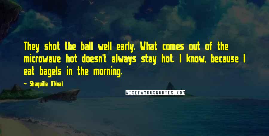 Shaquille O'Neal Quotes: They shot the ball well early. What comes out of the microwave hot doesn't always stay hot. I know, because I eat bagels in the morning.
