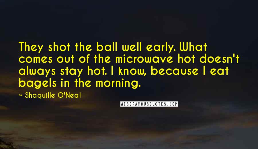 Shaquille O'Neal Quotes: They shot the ball well early. What comes out of the microwave hot doesn't always stay hot. I know, because I eat bagels in the morning.