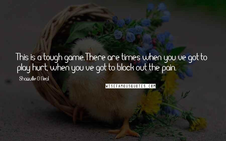 Shaquille O'Neal Quotes: This is a tough game. There are times when you've got to play hurt, when you've got to block out the pain.