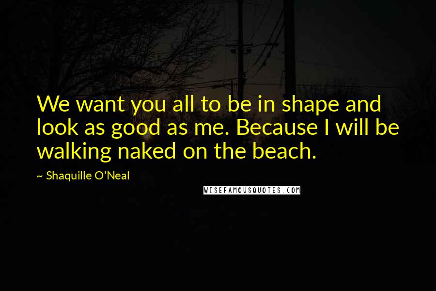 Shaquille O'Neal Quotes: We want you all to be in shape and look as good as me. Because I will be walking naked on the beach.