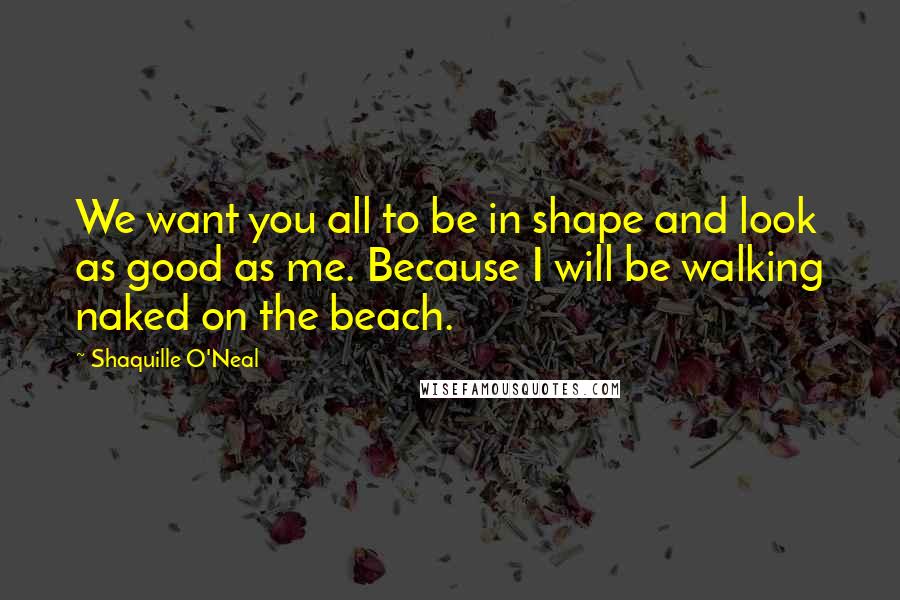 Shaquille O'Neal Quotes: We want you all to be in shape and look as good as me. Because I will be walking naked on the beach.