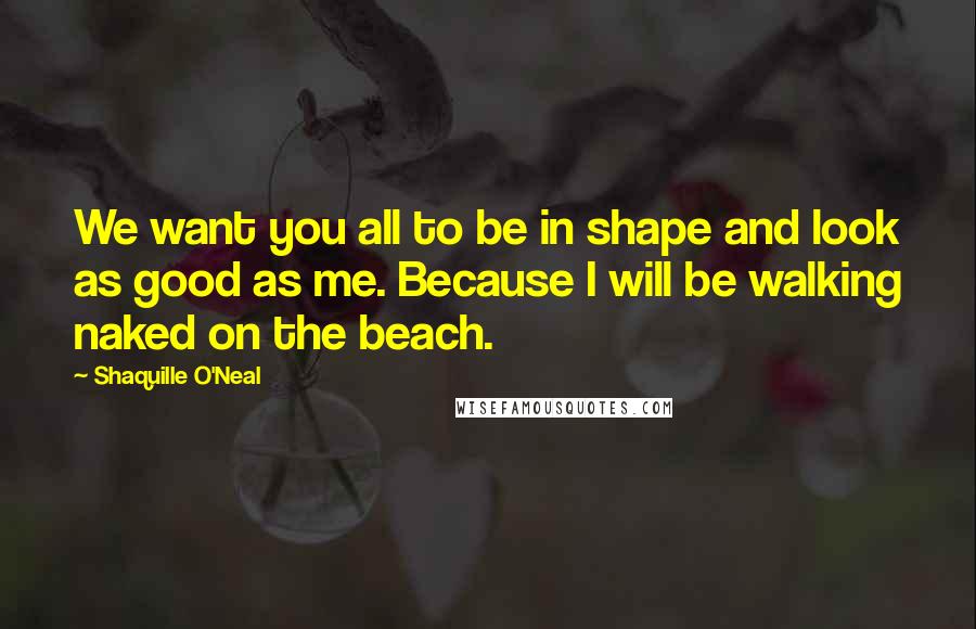 Shaquille O'Neal Quotes: We want you all to be in shape and look as good as me. Because I will be walking naked on the beach.