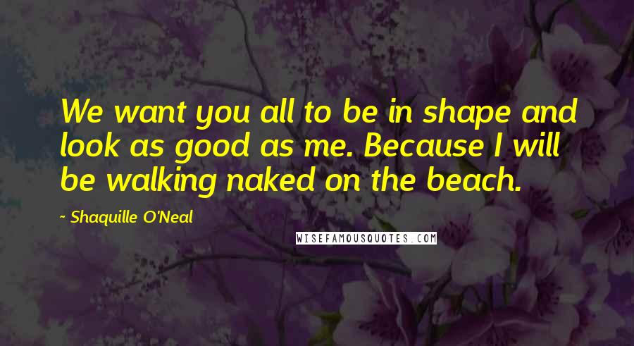 Shaquille O'Neal Quotes: We want you all to be in shape and look as good as me. Because I will be walking naked on the beach.