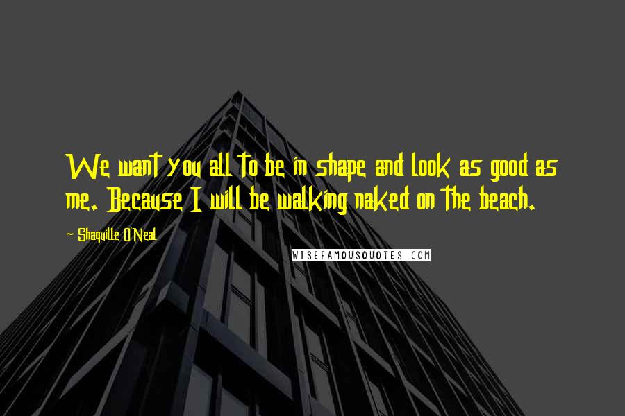 Shaquille O'Neal Quotes: We want you all to be in shape and look as good as me. Because I will be walking naked on the beach.