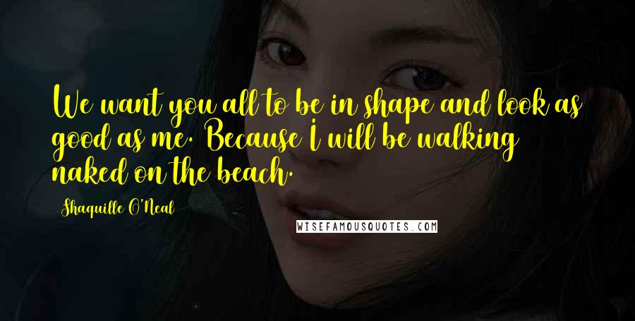 Shaquille O'Neal Quotes: We want you all to be in shape and look as good as me. Because I will be walking naked on the beach.