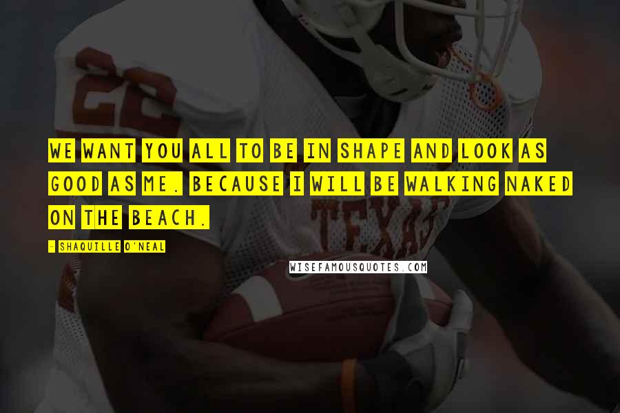 Shaquille O'Neal Quotes: We want you all to be in shape and look as good as me. Because I will be walking naked on the beach.