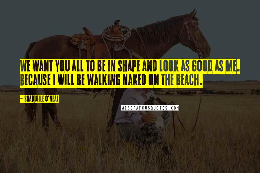 Shaquille O'Neal Quotes: We want you all to be in shape and look as good as me. Because I will be walking naked on the beach.