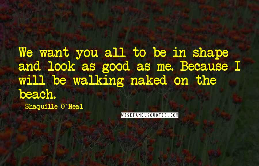 Shaquille O'Neal Quotes: We want you all to be in shape and look as good as me. Because I will be walking naked on the beach.