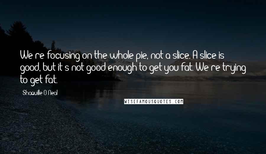 Shaquille O'Neal Quotes: We're focusing on the whole pie, not a slice. A slice is good, but it's not good enough to get you fat. We're trying to get fat.