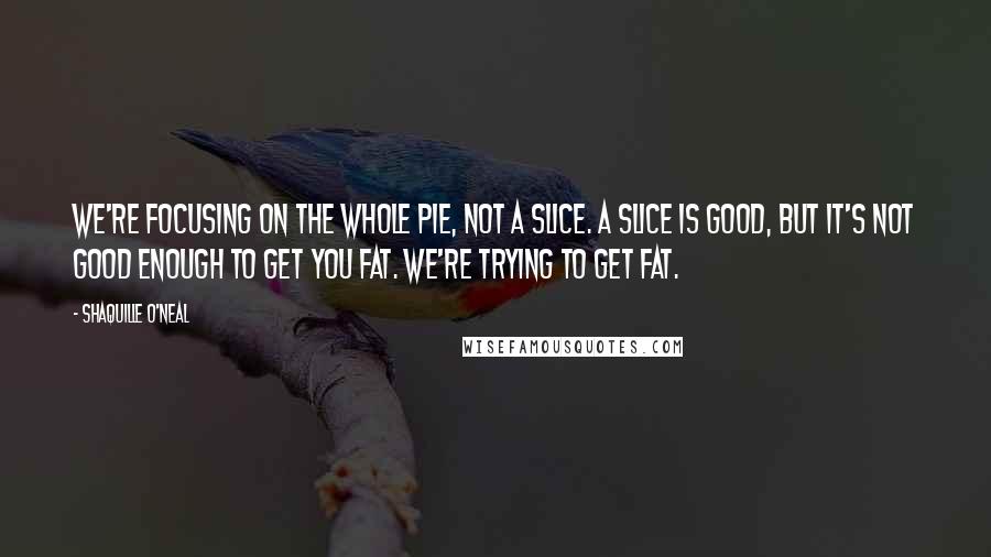 Shaquille O'Neal Quotes: We're focusing on the whole pie, not a slice. A slice is good, but it's not good enough to get you fat. We're trying to get fat.