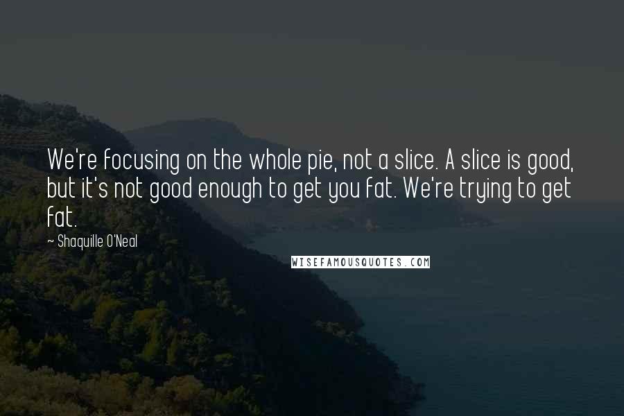 Shaquille O'Neal Quotes: We're focusing on the whole pie, not a slice. A slice is good, but it's not good enough to get you fat. We're trying to get fat.