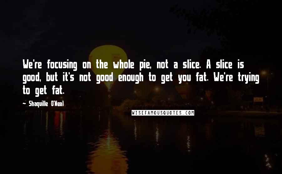 Shaquille O'Neal Quotes: We're focusing on the whole pie, not a slice. A slice is good, but it's not good enough to get you fat. We're trying to get fat.