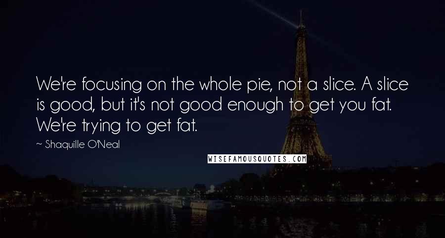 Shaquille O'Neal Quotes: We're focusing on the whole pie, not a slice. A slice is good, but it's not good enough to get you fat. We're trying to get fat.