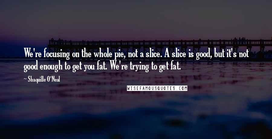 Shaquille O'Neal Quotes: We're focusing on the whole pie, not a slice. A slice is good, but it's not good enough to get you fat. We're trying to get fat.