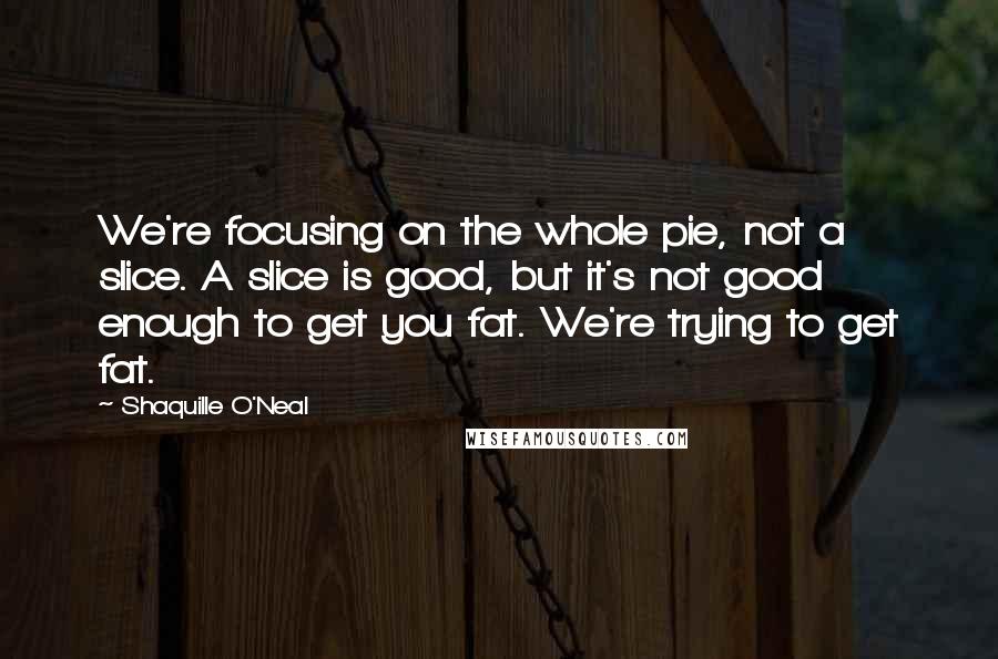 Shaquille O'Neal Quotes: We're focusing on the whole pie, not a slice. A slice is good, but it's not good enough to get you fat. We're trying to get fat.