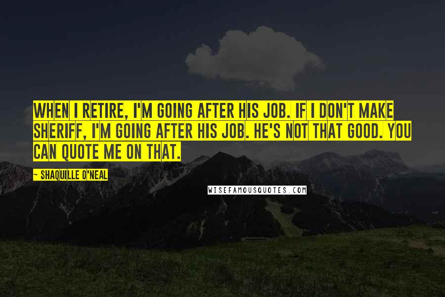 Shaquille O'Neal Quotes: When I retire, I'm going after his job. If I don't make sheriff, I'm going after his job. He's not that good. You can quote me on that.