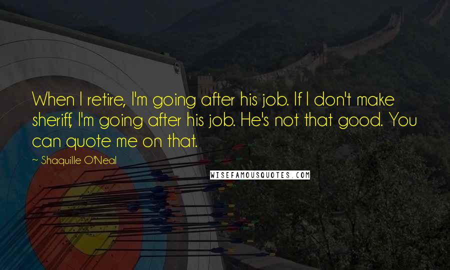 Shaquille O'Neal Quotes: When I retire, I'm going after his job. If I don't make sheriff, I'm going after his job. He's not that good. You can quote me on that.