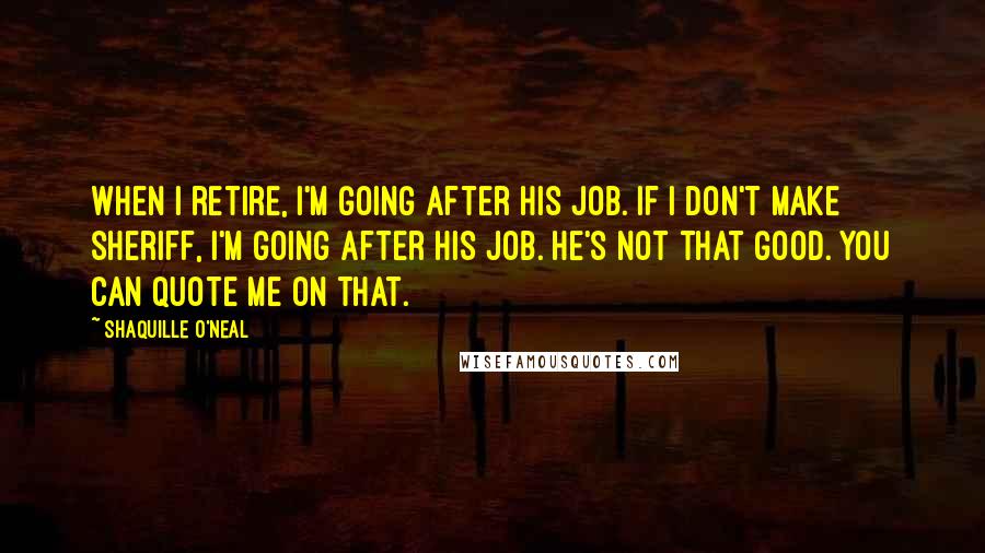 Shaquille O'Neal Quotes: When I retire, I'm going after his job. If I don't make sheriff, I'm going after his job. He's not that good. You can quote me on that.