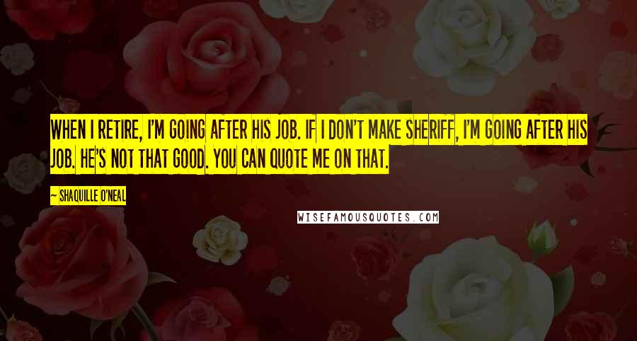 Shaquille O'Neal Quotes: When I retire, I'm going after his job. If I don't make sheriff, I'm going after his job. He's not that good. You can quote me on that.