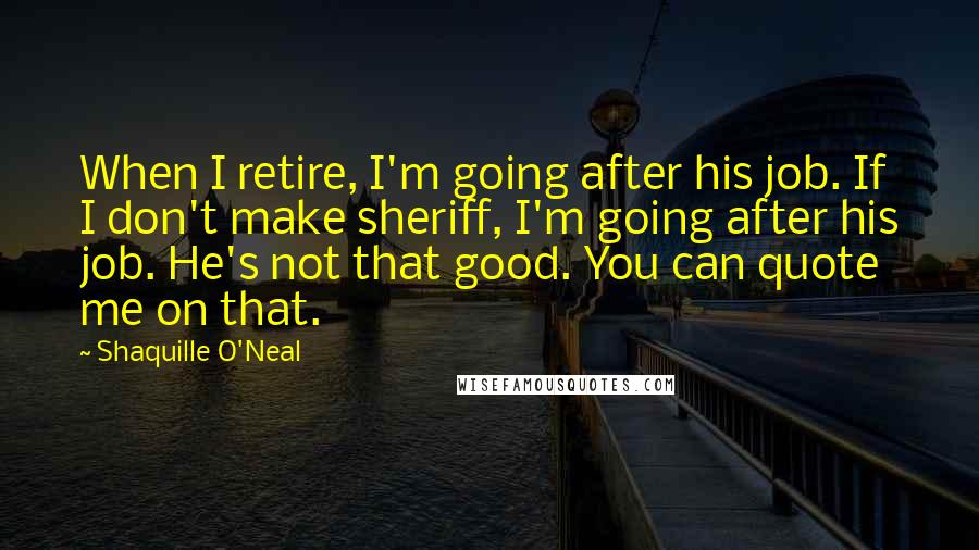 Shaquille O'Neal Quotes: When I retire, I'm going after his job. If I don't make sheriff, I'm going after his job. He's not that good. You can quote me on that.