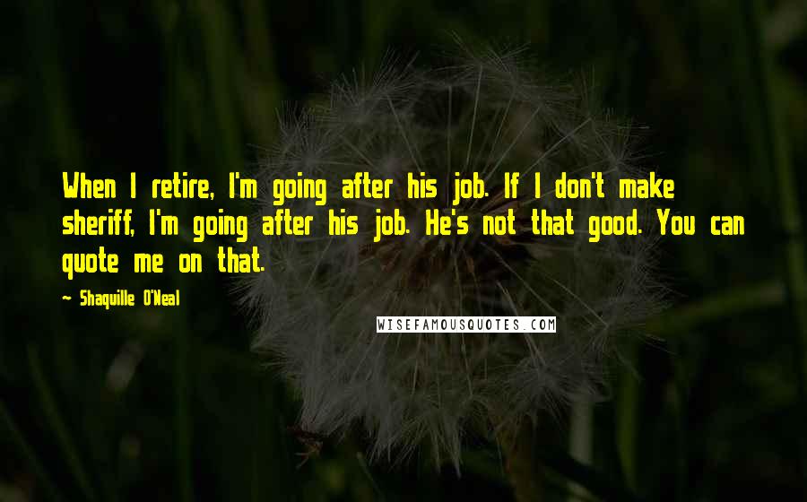 Shaquille O'Neal Quotes: When I retire, I'm going after his job. If I don't make sheriff, I'm going after his job. He's not that good. You can quote me on that.