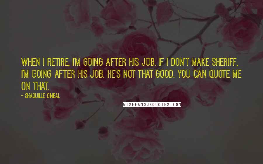 Shaquille O'Neal Quotes: When I retire, I'm going after his job. If I don't make sheriff, I'm going after his job. He's not that good. You can quote me on that.